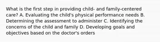 What is the first step in providing child- and family-centered care? A. Evaluating the child's physical performance needs B. Determining the assessment to administer C. Identifying the concerns of the child and family D. Developing goals and objectives based on the doctor's orders