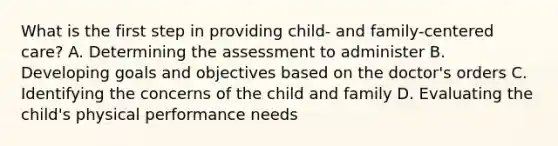 What is the first step in providing child- and family-centered care? A. Determining the assessment to administer B. Developing goals and objectives based on the doctor's orders C. Identifying the concerns of the child and family D. Evaluating the child's physical performance needs