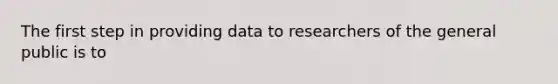 The first step in providing data to researchers of the general public is to