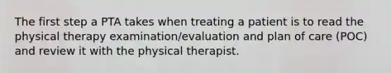 The first step a PTA takes when treating a patient is to read the physical therapy examination/evaluation and plan of care (POC) and review it with the physical therapist.