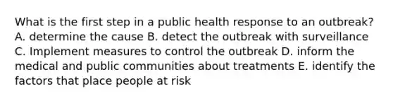 What is the first step in a public health response to an outbreak? A. determine the cause B. detect the outbreak with surveillance C. Implement measures to control the outbreak D. inform the medical and public communities about treatments E. identify the factors that place people at risk