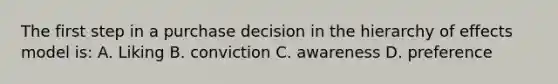 The first step in a purchase decision in the hierarchy of effects model is: A. Liking B. conviction C. awareness D. preference