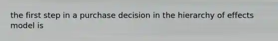 the first step in a purchase decision in the hierarchy of effects model is