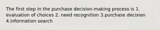 The first step in the purchase decision-making process is 1. evaluation of choices 2. need recognition 3.purchase decision 4.information search