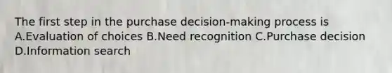 The first step in the purchase decision-making process is A.Evaluation of choices B.Need recognition C.Purchase decision D.Information search