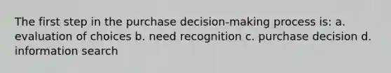 The first step in the purchase decision-making process is: a. evaluation of choices b. need recognition c. purchase decision d. information search