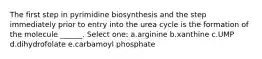 The first step in pyrimidine biosynthesis and the step immediately prior to entry into the urea cycle is the formation of the molecule ______. Select one: a.arginine b.xanthine c.UMP d.dihydrofolate e.carbamoyl phosphate