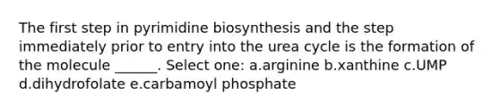 The first step in pyrimidine biosynthesis and the step immediately prior to entry into the urea cycle is the formation of the molecule ______. Select one: a.arginine b.xanthine c.UMP d.dihydrofolate e.carbamoyl phosphate