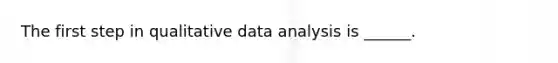 The first step in qualitative data analysis is ______.