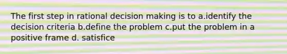 The first step in rational decision making is to a.identify the decision criteria b.define the problem c.put the problem in a positive frame d. satisfice