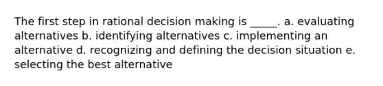 The first step in rational decision making is _____. a. evaluating alternatives b. identifying alternatives c. implementing an alternative d. recognizing and defining the decision situation e. selecting the best alternative