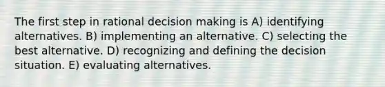 The first step in rational decision making is A) identifying alternatives. B) implementing an alternative. C) selecting the best alternative. D) recognizing and defining the decision situation. E) evaluating alternatives.