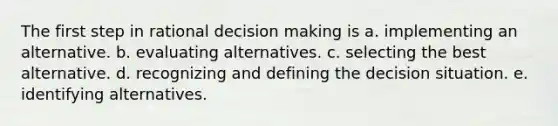 The first step in rational decision making is a. implementing an alternative. b. evaluating alternatives. c. selecting the best alternative. d. recognizing and defining the decision situation. e. identifying alternatives.