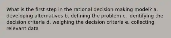 What is the first step in the rational decision-making model? a. developing alternatives b. defining the problem c. identifying the decision criteria d. weighing the decision criteria e. collecting relevant data