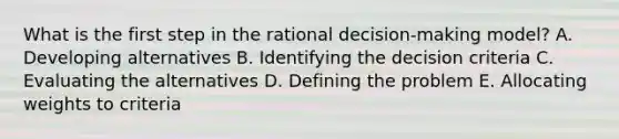 What is the first step in the rational​ decision-making model? A. Developing alternatives B. Identifying the decision criteria C. Evaluating the alternatives D. Defining the problem E. Allocating weights to criteria