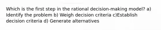 Which is the first step in the rational decision-making model? a) Identify the problem b) Weigh decision criteria c)Establish decision criteria d) Generate alternatives