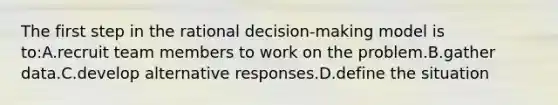 The first step in the rational decision-making model is to:A.recruit team members to work on the problem.B.gather data.C.develop alternative responses.D.define the situation