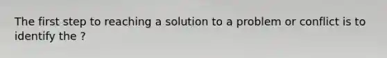 The first step to reaching a solution to a problem or conflict is to identify the ?