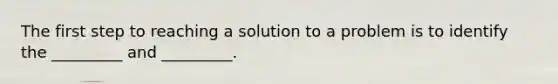 The first step to reaching a solution to a problem is to identify the _________ and _________.