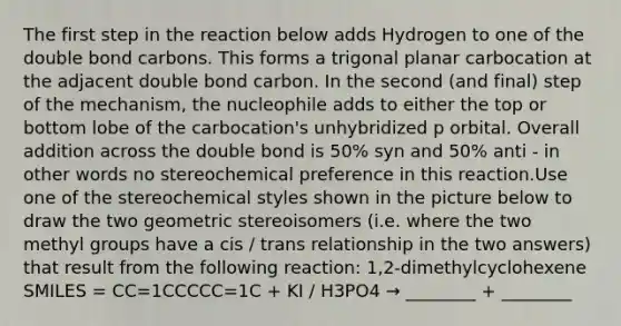 The first step in the reaction below adds Hydrogen to one of the double bond carbons. This forms a trigonal planar carbocation at the adjacent double bond carbon. In the second (and final) step of the mechanism, the nucleophile adds to either the top or bottom lobe of the carbocation's unhybridized p orbital. Overall addition across the double bond is 50% syn and 50% anti - in other words no stereochemical preference in this reaction.Use one of the stereochemical styles shown in the picture below to draw the two geometric stereoisomers (i.e. where the two methyl groups have a cis / trans relationship in the two answers) that result from the following reaction: 1,2-dimethylcyclohexene SMILES = CC=1CCCCC=1C + KI / H3PO4 → ________ + ________