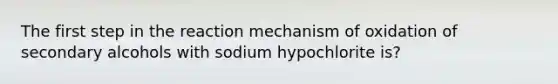 The first step in the reaction mechanism of oxidation of secondary alcohols with sodium hypochlorite is?