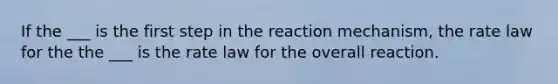 If the ___ is the first step in the reaction mechanism, the rate law for the the ___ is the rate law for the overall reaction.