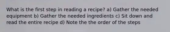 What is the first step in reading a recipe? a) Gather the needed equipment b) Gather the needed ingredients c) Sit down and read the entire recipe d) Note the the order of the steps