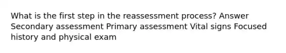 What is the first step in the reassessment process? Answer Secondary assessment Primary assessment Vital signs Focused history and physical exam