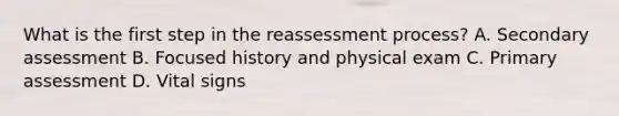 What is the first step in the reassessment​ process? A. Secondary assessment B. Focused history and physical exam C. Primary assessment D. Vital signs