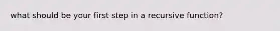 what should be your first step in a recursive function?