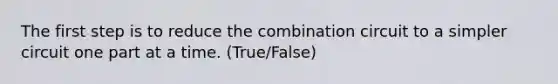 The first step is to reduce the combination circuit to a simpler circuit one part at a time. (True/False)