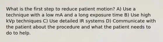 What is the first step to reduce patient motion? A) Use a technique with a low mA and a long exposure time B) Use high kVp techniques C) Use detailed IR systems D) Communicate with the patient about the procedure and what the patient needs to do to help.