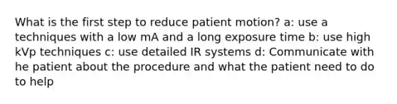 What is the first step to reduce patient motion? a: use a techniques with a low mA and a long exposure time b: use high kVp techniques c: use detailed IR systems d: Communicate with he patient about the procedure and what the patient need to do to help