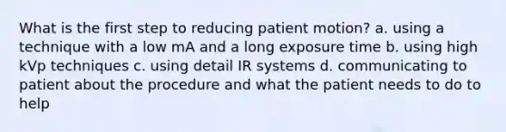 What is the first step to reducing patient motion? a. using a technique with a low mA and a long exposure time b. using high kVp techniques c. using detail IR systems d. communicating to patient about the procedure and what the patient needs to do to help