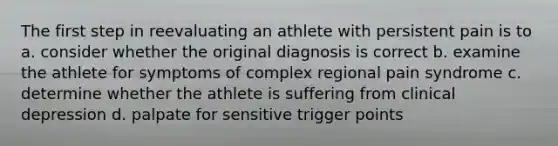 The first step in reevaluating an athlete with persistent pain is to a. consider whether the original diagnosis is correct b. examine the athlete for symptoms of complex regional pain syndrome c. determine whether the athlete is suffering from clinical depression d. palpate for sensitive trigger points