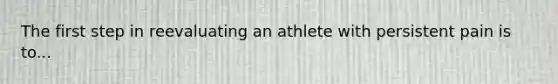 The first step in reevaluating an athlete with persistent pain is to...