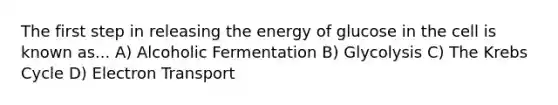 The first step in releasing the energy of glucose in the cell is known as... A) Alcoholic Fermentation B) Glycolysis C) The Krebs Cycle D) Electron Transport