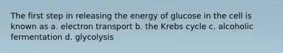 The first step in releasing the energy of glucose in the cell is known as a. electron transport b. the Krebs cycle c. alcoholic fermentation d. glycolysis