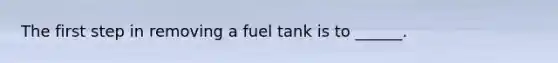 The first step in removing a fuel tank is to ______.