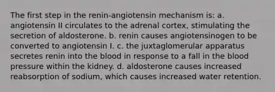 The first step in the renin-angiotensin mechanism is: a. angiotensin II circulates to the adrenal cortex, stimulating the secretion of aldosterone. b. renin causes angiotensinogen to be converted to angiotensin I. c. the juxtaglomerular apparatus secretes renin into the blood in response to a fall in the blood pressure within the kidney. d. aldosterone causes increased reabsorption of sodium, which causes increased water retention.