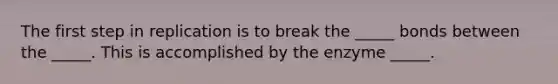 The first step in replication is to break the _____ bonds between the _____. This is accomplished by the enzyme _____.