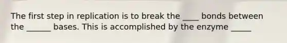 The first step in replication is to break the ____ bonds between the ______ bases. This is accomplished by the enzyme _____