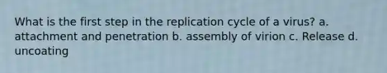 What is the first step in the replication cycle of a virus? a. attachment and penetration b. assembly of virion c. Release d. uncoating