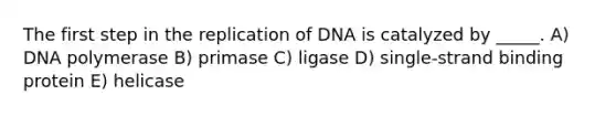 The first step in the replication of DNA is catalyzed by _____. A) DNA polymerase B) primase C) ligase D) single-strand binding protein E) helicase