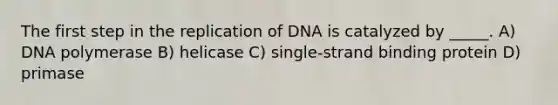 The first step in the replication of DNA is catalyzed by _____. A) DNA polymerase B) helicase C) single-strand binding protein D) primase