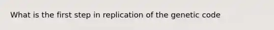 What is the first step in replication of the genetic code