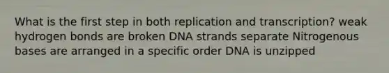 What is the first step in both replication and transcription? weak hydrogen bonds are broken DNA strands separate Nitrogenous bases are arranged in a specific order DNA is unzipped