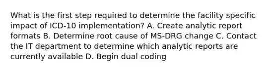 What is the first step required to determine the facility specific impact of ICD-10 implementation? A. Create analytic report formats B. Determine root cause of MS-DRG change C. Contact the IT department to determine which analytic reports are currently available D. Begin dual coding