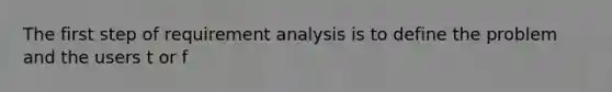 The first step of requirement analysis is to define the problem and the users t or f