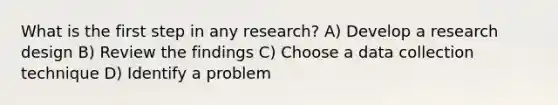 What is the first step in any research? A) Develop a research design B) Review the findings C) Choose a data collection technique D) Identify a problem